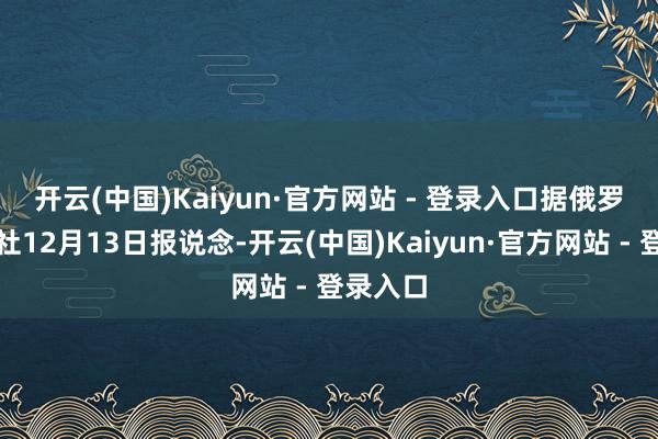 开云(中国)Kaiyun·官方网站 - 登录入口　　据俄罗斯卫星社12月13日报说念-开云(中国)Kaiyun·官方网站 - 登录入口