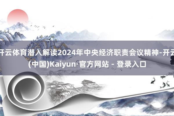 开云体育潜入解读2024年中央经济职责会议精神-开云(中国)Kaiyun·官方网站 - 登录入口