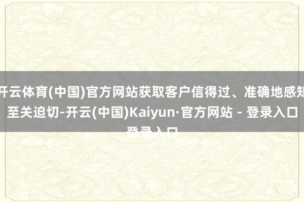 开云体育(中国)官方网站获取客户信得过、准确地感知至关迫切-开云(中国)Kaiyun·官方网站 - 登录入口