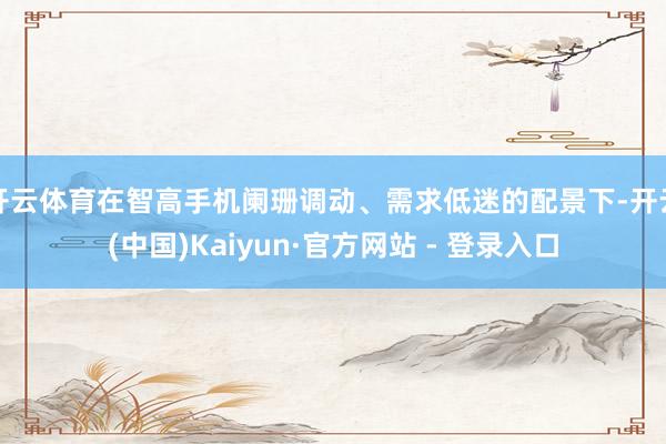 开云体育在智高手机阑珊调动、需求低迷的配景下-开云(中国)Kaiyun·官方网站 - 登录入口
