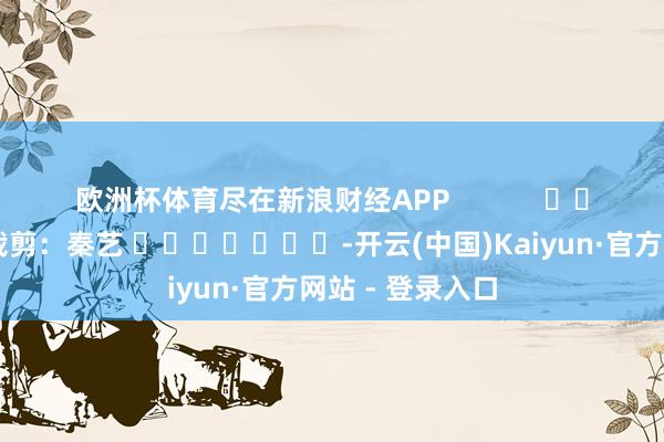欧洲杯体育尽在新浪财经APP            						职守裁剪：秦艺 							-开云(中国)Kaiyun·官方网站 - 登录入口