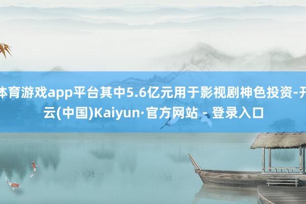 体育游戏app平台其中5.6亿元用于影视剧神色投资-开云(中国)Kaiyun·官方网站 - 登录入口