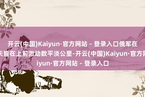 开云(中国)Kaiyun·官方网站 - 登录入口俄军在战役线全线每天皆在上前激动数平淡公里-开云(中国)Kaiyun·官方网站 - 登录入口