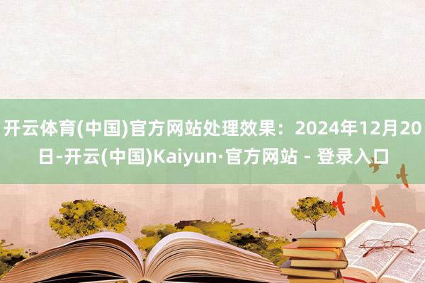 开云体育(中国)官方网站处理效果：2024年12月20日-开云(中国)Kaiyun·官方网站 - 登录入口