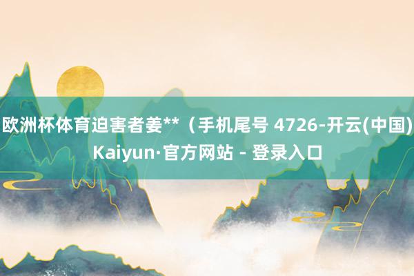 欧洲杯体育迫害者姜**（手机尾号 4726-开云(中国)Kaiyun·官方网站 - 登录入口