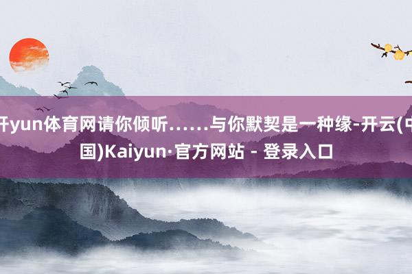 开yun体育网请你倾听……与你默契是一种缘-开云(中国)Kaiyun·官方网站 - 登录入口