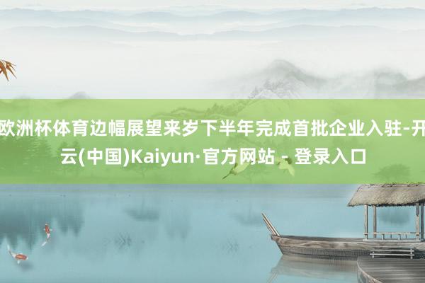 欧洲杯体育　　边幅展望来岁下半年完成首批企业入驻-开云(中国)Kaiyun·官方网站 - 登录入口