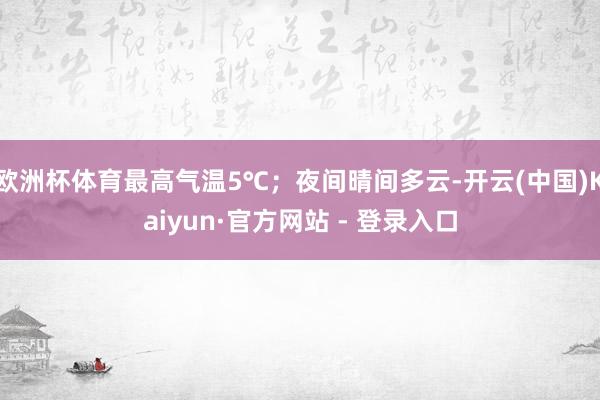 欧洲杯体育最高气温5℃；夜间晴间多云-开云(中国)Kaiyun·官方网站 - 登录入口
