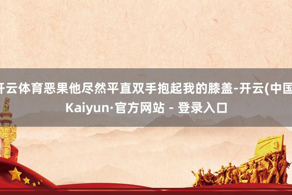 开云体育恶果他尽然平直双手抱起我的膝盖-开云(中国)Kaiyun·官方网站 - 登录入口