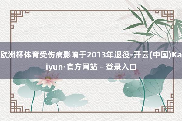 欧洲杯体育受伤病影响于2013年退役-开云(中国)Kaiyun·官方网站 - 登录入口