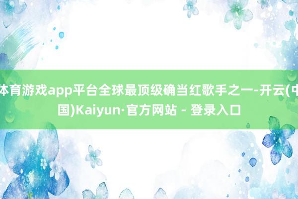 体育游戏app平台全球最顶级确当红歌手之一-开云(中国)Kaiyun·官方网站 - 登录入口