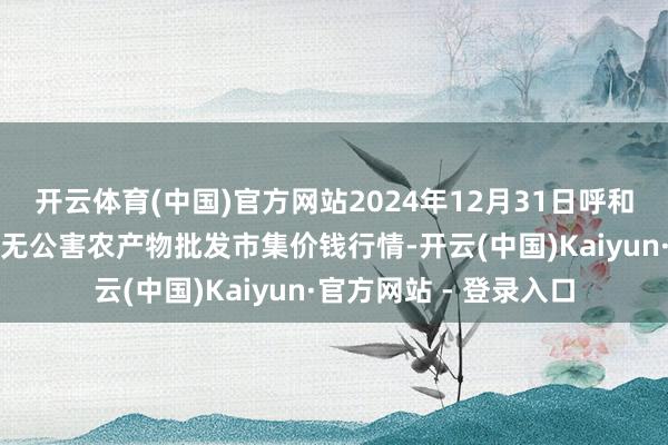 开云体育(中国)官方网站2024年12月31日呼和浩特市好意思通首府无公害农产物批发市集价钱行情-开云(中国)Kaiyun·官方网站 - 登录入口