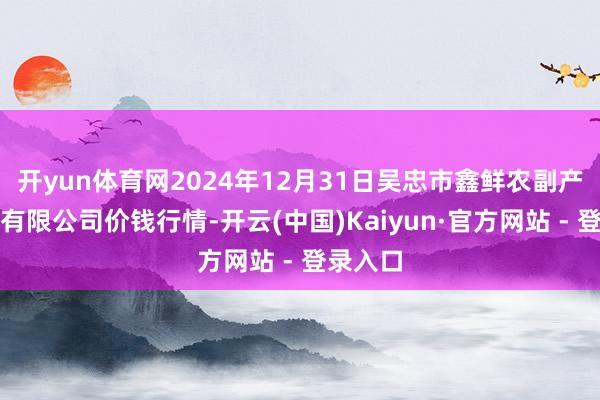 开yun体育网2024年12月31日吴忠市鑫鲜农副产物市集有限公司价钱行情-开云(中国)Kaiyun·官方网站 - 登录入口