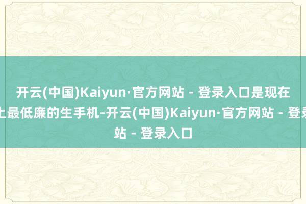 开云(中国)Kaiyun·官方网站 - 登录入口是现在市集上最低廉的生手机-开云(中国)Kaiyun·官方网站 - 登录入口