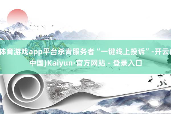体育游戏app平台杀青服务者“一键线上投诉”-开云(中国)Kaiyun·官方网站 - 登录入口