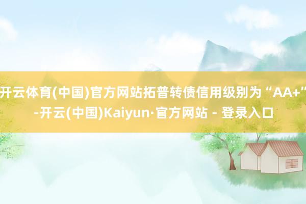 开云体育(中国)官方网站拓普转债信用级别为“AA+”-开云(中国)Kaiyun·官方网站 - 登录入口