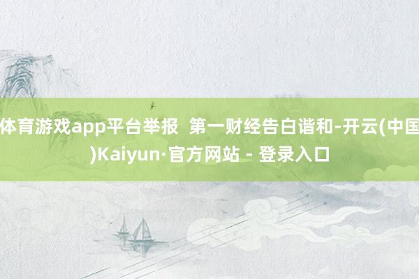 体育游戏app平台举报  第一财经告白谐和-开云(中国)Kaiyun·官方网站 - 登录入口
