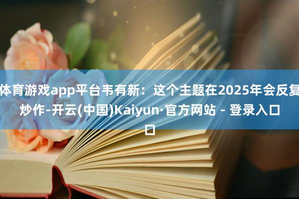 体育游戏app平台韦有新：这个主题在2025年会反复炒作-开云(中国)Kaiyun·官方网站 - 登录入口