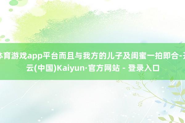 体育游戏app平台而且与我方的儿子及闺蜜一拍即合-开云(中国)Kaiyun·官方网站 - 登录入口