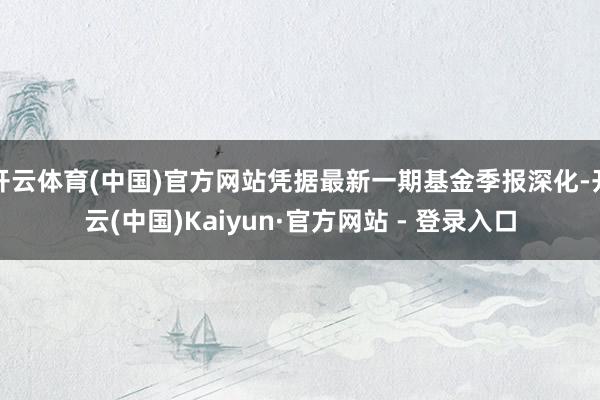 开云体育(中国)官方网站凭据最新一期基金季报深化-开云(中国)Kaiyun·官方网站 - 登录入口