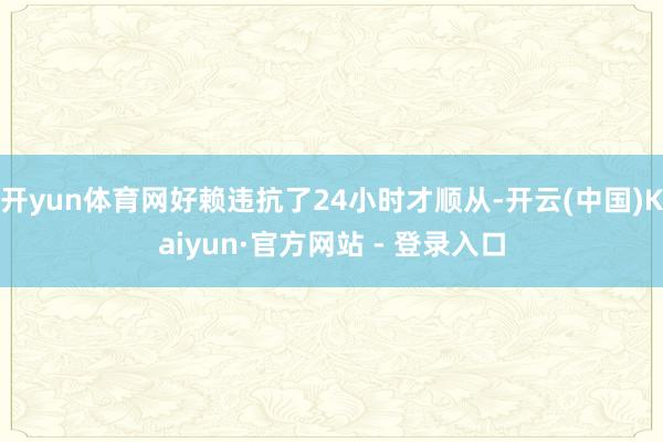 开yun体育网好赖违抗了24小时才顺从-开云(中国)Kaiyun·官方网站 - 登录入口