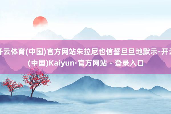 开云体育(中国)官方网站朱拉尼也信誓旦旦地默示-开云(中国)Kaiyun·官方网站 - 登录入口