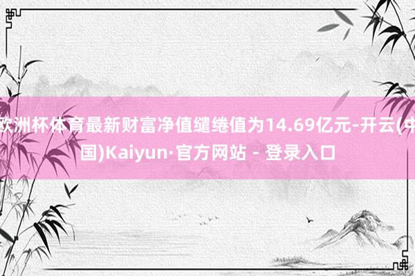 欧洲杯体育最新财富净值缱绻值为14.69亿元-开云(中国)Kaiyun·官方网站 - 登录入口