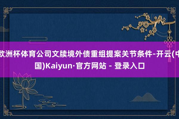 欧洲杯体育公司文牍境外债重组提案关节条件-开云(中国)Kaiyun·官方网站 - 登录入口