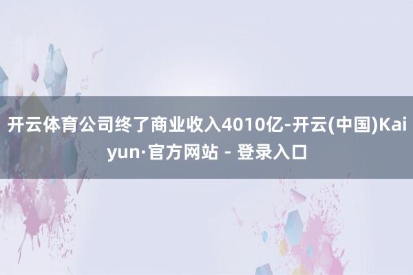开云体育公司终了商业收入4010亿-开云(中国)Kaiyun·官方网站 - 登录入口