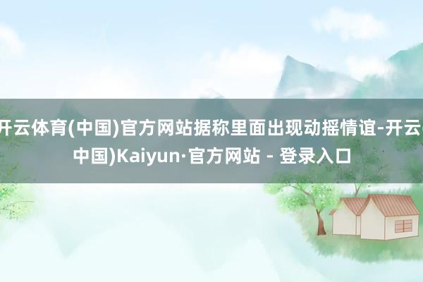 开云体育(中国)官方网站据称里面出现动摇情谊-开云(中国)Kaiyun·官方网站 - 登录入口