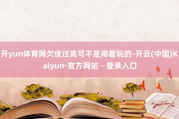 开yun体育网欠债过高可不是闹着玩的-开云(中国)Kaiyun·官方网站 - 登录入口